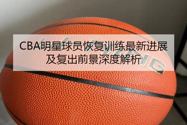 CBA明星球员恢复训练最新进展及复出前景深度解析